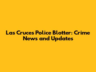 Las Cruces Police Blotter: Crime News and Updates