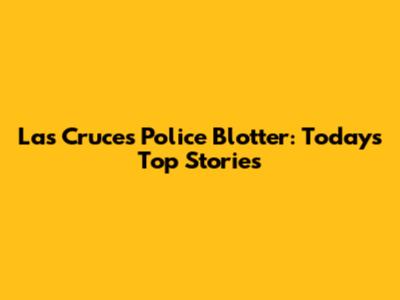 Las Cruces Police Blotter: Today's Top Stories