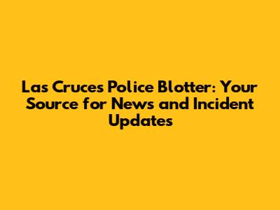 Las Cruces Police Blotter: Your Source for News and Incident Updates