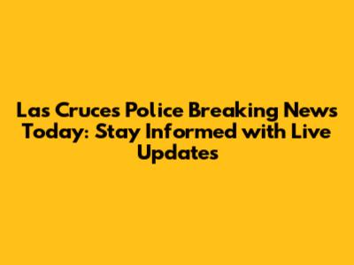 Las Cruces Police Breaking News Today: Stay Informed with Live Updates