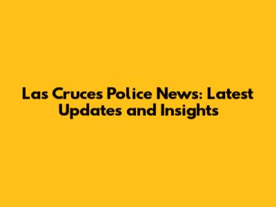 Las Cruces Police News: Latest Updates and Insights