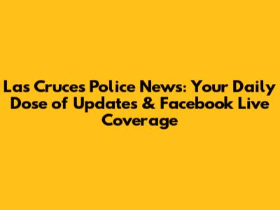Las Cruces Police News: Your Daily Dose of Updates & Facebook Live Coverage