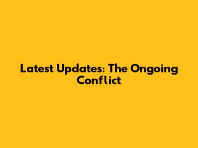 Latest Updates: The Ongoing Conflict