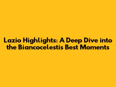Lazio Highlights: A Deep Dive into the Biancocelesti's Best Moments