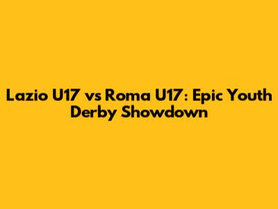 Lazio U17 vs Roma U17: Epic Youth Derby Showdown