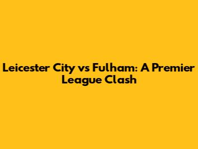 Leicester City vs Fulham: A Premier League Clash