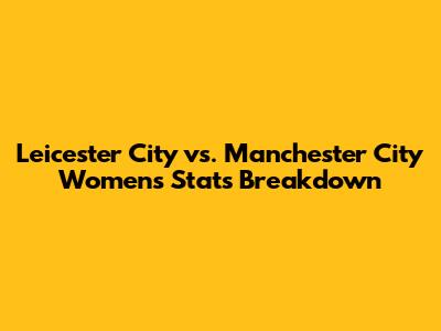 Leicester City vs. Manchester City Women's Stats Breakdown