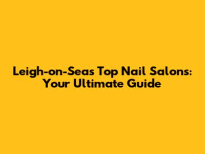Leigh-on-Sea's Top Nail Salons: Your Ultimate Guide