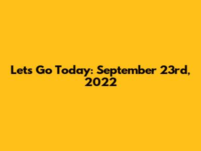 Let's Go Today: September 23rd, 2022