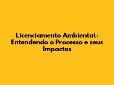 Licenciamento Ambiental: Entendendo o Processo e seus Impactos