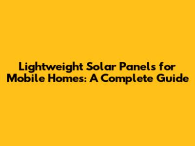 Lightweight Solar Panels for Mobile Homes: A Complete Guide