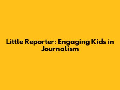 Little Reporter: Engaging Kids in Journalism