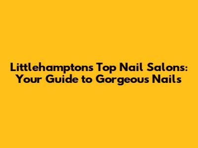 Littlehampton's Top Nail Salons: Your Guide to Gorgeous Nails