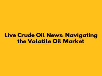 Live Crude Oil News: Navigating the Volatile Oil Market