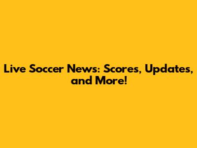 Live Soccer News: Scores, Updates, and More!