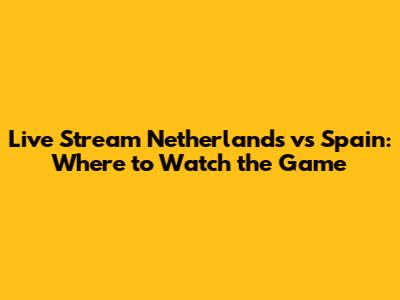 Live Stream Netherlands vs Spain: Where to Watch the Game