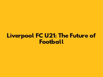 Liverpool FC U21: The Future of Football