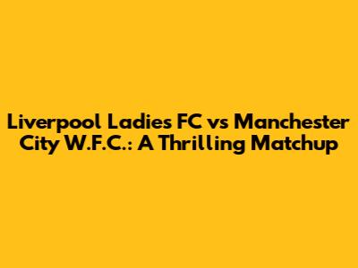 Liverpool Ladies FC vs Manchester City W.F.C.: A Thrilling Matchup