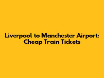 Liverpool to Manchester Airport: Cheap Train Tickets
