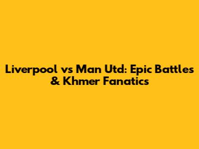 Liverpool vs Man Utd: Epic Battles & Khmer Fanatics