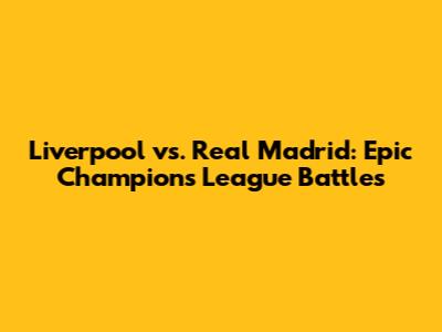 Liverpool vs. Real Madrid: Epic Champions League Battles