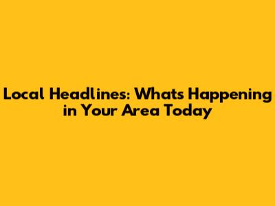 Local Headlines: What's Happening in Your Area Today