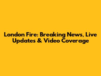 London Fire: Breaking News, Live Updates & Video Coverage