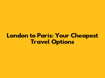 London to Paris: Your Cheapest Travel Options