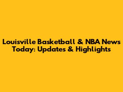 Louisville Basketball & NBA News Today: Updates & Highlights