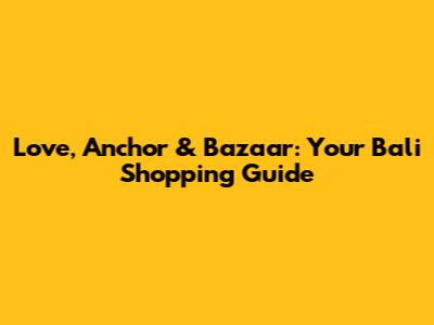 Love, Anchor & Bazaar: Your Bali Shopping Guide