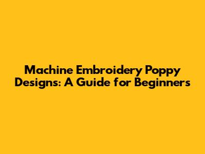 Machine Embroidery Poppy Designs: A Guide for Beginners