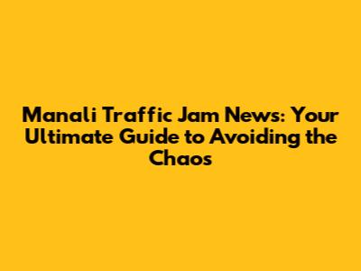 Manali Traffic Jam News: Your Ultimate Guide to Avoiding the Chaos