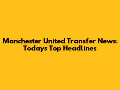Manchester United Transfer News: Today's Top Headlines