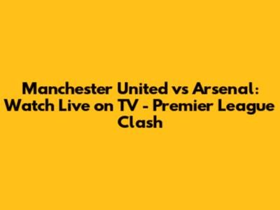 Manchester United vs Arsenal: Watch Live on TV - Premier League Clash