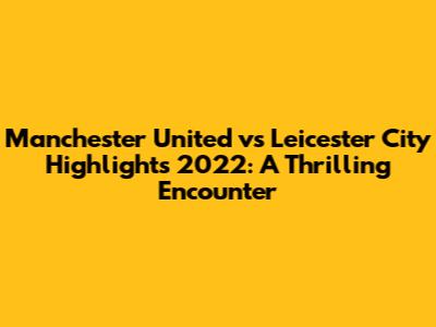 Manchester United vs Leicester City Highlights 2022: A Thrilling Encounter