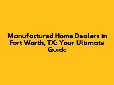 Manufactured Home Dealers in Fort Worth, TX: Your Ultimate Guide