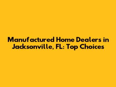 Manufactured Home Dealers in Jacksonville, FL: Top Choices