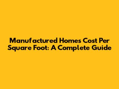 Manufactured Homes Cost Per Square Foot: A Complete Guide