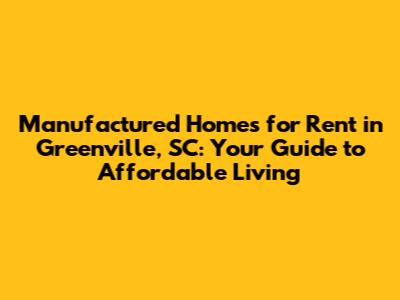 Manufactured Homes for Rent in Greenville, SC: Your Guide to Affordable Living