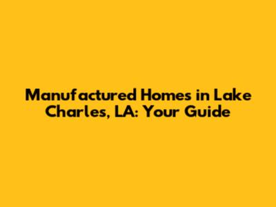 Manufactured Homes in Lake Charles, LA: Your Guide