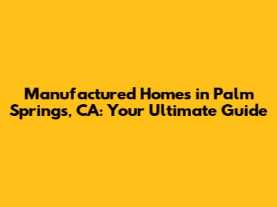 Manufactured Homes in Palm Springs, CA: Your Ultimate Guide