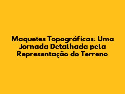 Maquetes Topográficas: Uma Jornada Detalhada pela Representação do Terreno