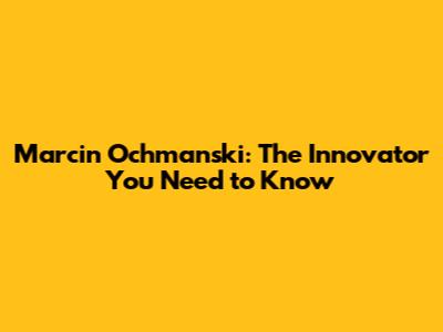 Marcin Ochmanski: The Innovator You Need to Know