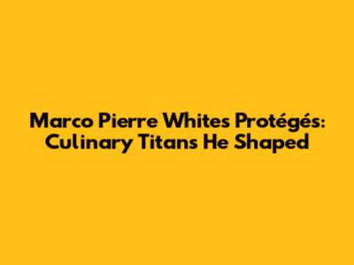 Marco Pierre White's Protégés: Culinary Titans He Shaped
