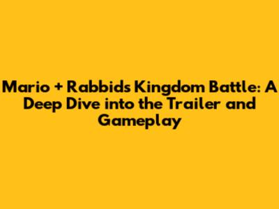 Mario + Rabbids Kingdom Battle: A Deep Dive into the Trailer and Gameplay