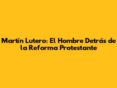 Martín Lutero: El Hombre Detrás de la Reforma Protestante
