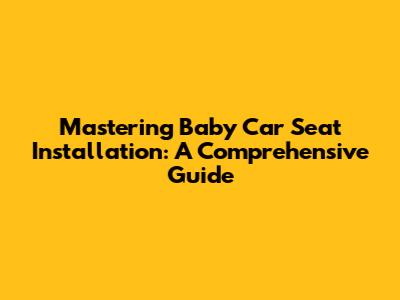 Mastering Baby Car Seat Installation: A Comprehensive Guide