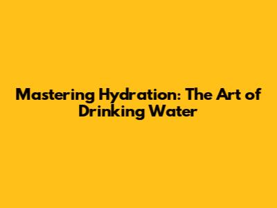Mastering Hydration: The Art of Drinking Water
