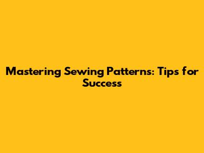 Mastering Sewing Patterns: Tips for Success