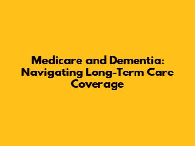 Medicare and Dementia: Navigating Long-Term Care Coverage